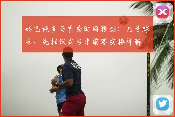 姆巴佩皇马首秀时间预测：几号球衣、亮相仪式与季前赛安排详解