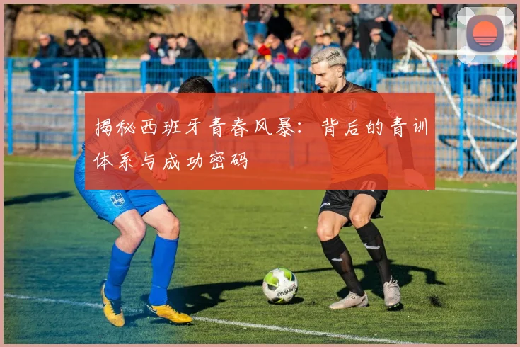 揭秘西班牙青春风暴：背后的青训体系与成功密码
