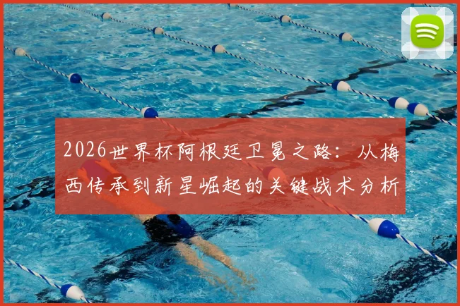 2026世界杯阿根廷卫冕之路：从梅西传承到新星崛起的关键战术分析