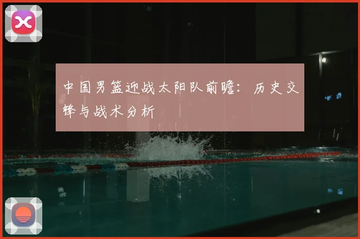 中国男篮迎战太阳队前瞻：历史交锋与战术分析