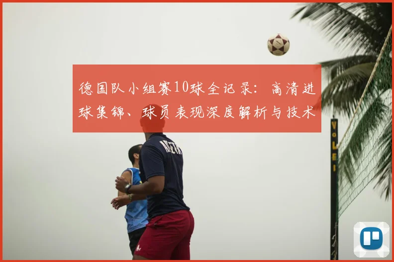 德国队小组赛10球全记录：高清进球集锦、球员表现深度解析与技术统计