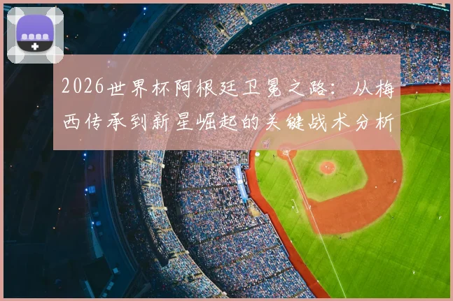 2026世界杯阿根廷卫冕之路：从梅西传承到新星崛起的关键战术分析