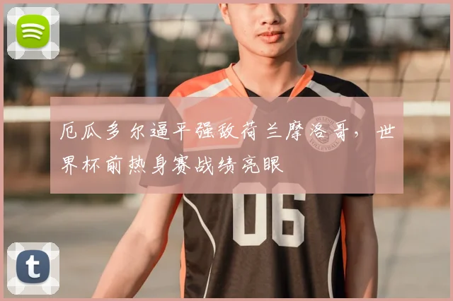 厄瓜多尔逼平强敌荷兰摩洛哥，世界杯前热身赛战绩亮眼