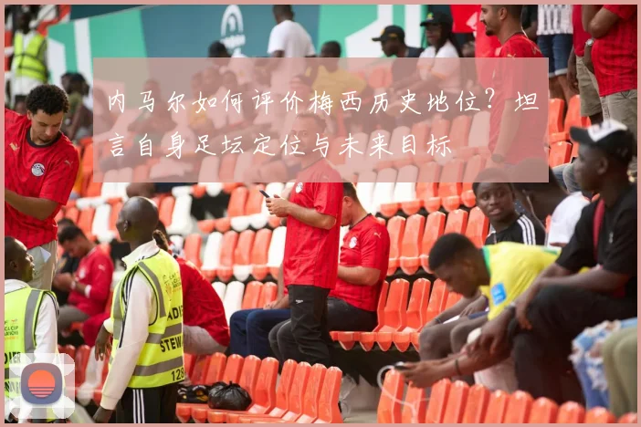 内马尔如何评价梅西历史地位？坦言自身足坛定位与未来目标