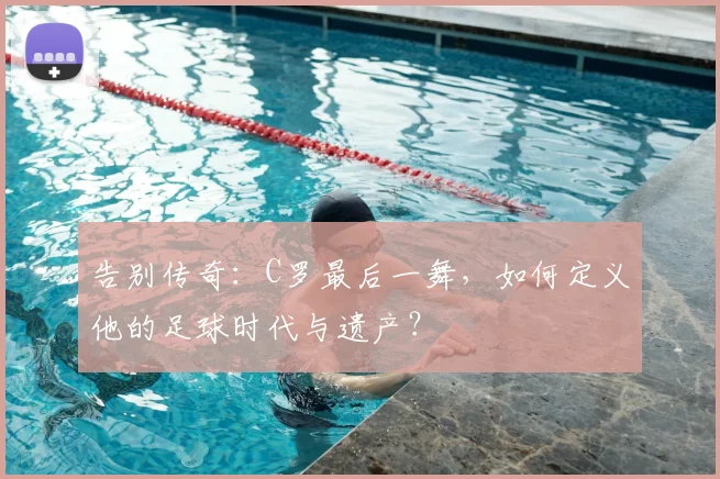 告别传奇：C罗最后一舞，如何定义他的足球时代与遗产？