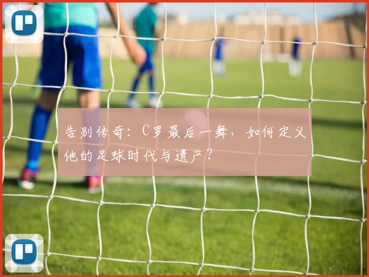 告别传奇：C罗最后一舞，如何定义他的足球时代与遗产？