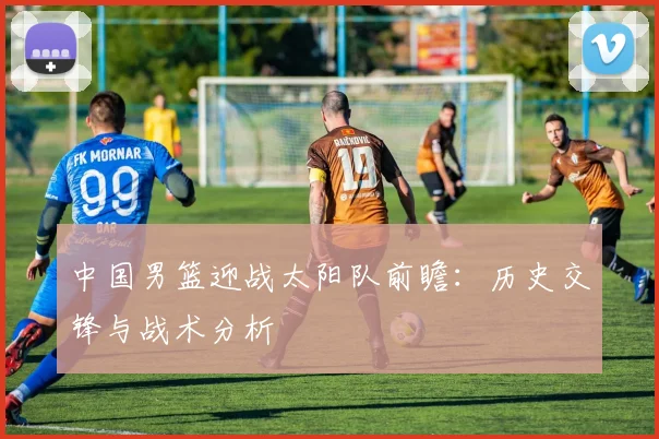 中国男篮迎战太阳队前瞻：历史交锋与战术分析