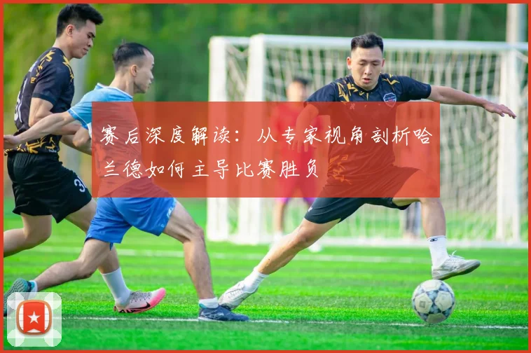 赛后深度解读：从专家视角剖析哈兰德如何主导比赛胜负