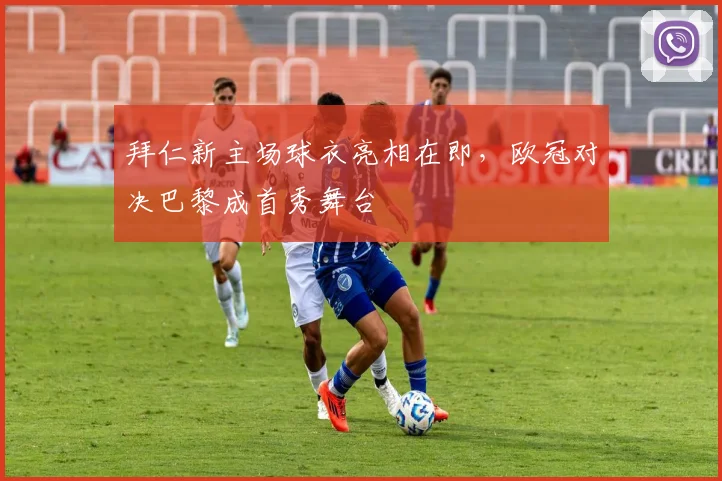 拜仁新主场球衣亮相在即，欧冠对决巴黎成首秀舞台