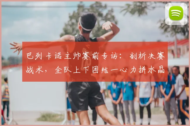 巴列卡诺主帅赛前专访：剖析决赛战术，全队上下团结一心力拼水晶宫